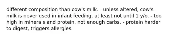 different composition than cow's milk. - unless altered, cow's milk is never used in infant feeding, at least not until 1 y/o. - too high in minerals and protein, not enough carbs. - protein harder to digest, triggers allergies.