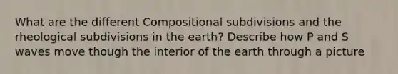 What are the different Compositional subdivisions and the rheological subdivisions in the earth? Describe how P and S waves move though the interior of the earth through a picture