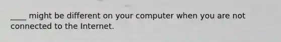 ____ might be different on your computer when you are not connected to the Internet.