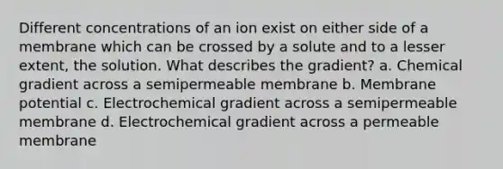 Different concentrations of an ion exist on either side of a membrane which can be crossed by a solute and to a lesser extent, the solution. What describes the gradient? a. Chemical gradient across a semipermeable membrane b. Membrane potential c. Electrochemical gradient across a semipermeable membrane d. Electrochemical gradient across a permeable membrane