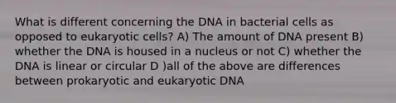 What is different concerning the DNA in bacterial cells as opposed to eukaryotic cells? A) The amount of DNA present B) whether the DNA is housed in a nucleus or not C) whether the DNA is linear or circular D )all of the above are differences between prokaryotic and eukaryotic DNA