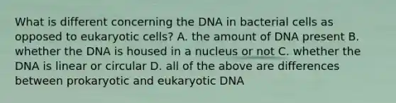 What is different concerning the DNA in bacterial cells as opposed to eukaryotic cells? A. the amount of DNA present B. whether the DNA is housed in a nucleus or not C. whether the DNA is linear or circular D. all of the above are differences between prokaryotic and eukaryotic DNA