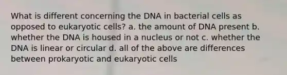 What is different concerning the DNA in bacterial cells as opposed to eukaryotic cells? a. the amount of DNA present b. whether the DNA is housed in a nucleus or not c. whether the DNA is linear or circular d. all of the above are differences between prokaryotic and eukaryotic cells