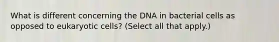 What is different concerning the DNA in bacterial cells as opposed to eukaryotic cells? (Select all that apply.)