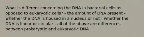 What is different concerning the DNA in bacterial cells as opposed to eukaryotic cells? - the amount of DNA present - whether the DNA is housed in a nucleus or not - whether the DNA is linear or circular - all of the above are differences between prokaryotic and eukaryotic DNA