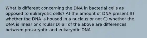 What is different concerning the DNA in bacterial cells as opposed to eukaryotic cells? A) the amount of DNA present B) whether the DNA is housed in a nucleus or not C) whether the DNA is linear or circular D) all of the above are differences between prokaryotic and eukaryotic DNA