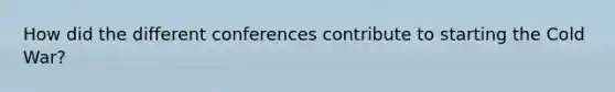 How did the different conferences contribute to starting the Cold War?