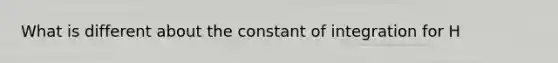 What is different about the constant of integration for H