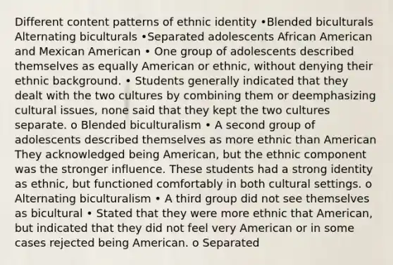 Different content patterns of ethnic identity •Blended biculturals Alternating biculturals •Separated adolescents African American and Mexican American • One group of adolescents described themselves as equally American or ethnic, without denying their ethnic background. • Students generally indicated that they dealt with the two cultures by combining them or deemphasizing cultural issues, none said that they kept the two cultures separate. o Blended biculturalism • A second group of adolescents described themselves as more ethnic than American They acknowledged being American, but the ethnic component was the stronger influence. These students had a strong identity as ethnic, but functioned comfortably in both cultural settings. o Alternating biculturalism • A third group did not see themselves as bicultural • Stated that they were more ethnic that American, but indicated that they did not feel very American or in some cases rejected being American. o Separated