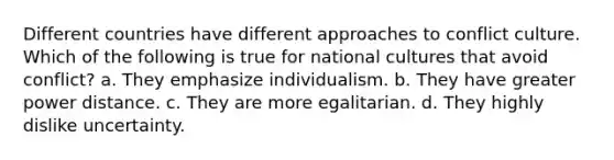 Different countries have different approaches to conflict culture. Which of the following is true for national cultures that avoid conflict? a. They emphasize individualism. b. They have greater power distance. c. They are more egalitarian. d. They highly dislike uncertainty.