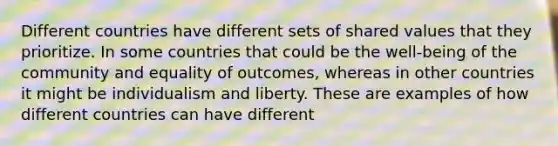 Different countries have different sets of shared values that they prioritize. In some countries that could be the well-being of the community and equality of outcomes, whereas in other countries it might be individualism and liberty. These are examples of how different countries can have different