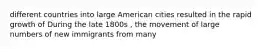 different countries into large American cities resulted in the rapid growth of During the late 1800s , the movement of large numbers of new immigrants from many