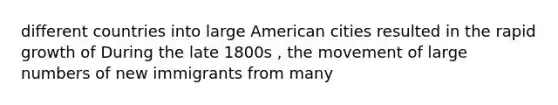 different countries into large American cities resulted in the rapid growth of During the late 1800s , the movement of large numbers of new immigrants from many