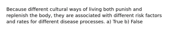 Because different cultural ways of living both punish and replenish the body, they are associated with different risk factors and rates for different disease processes. a) True b) False