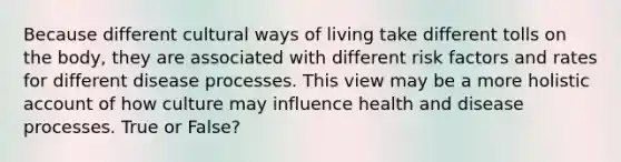 Because different cultural ways of living take different tolls on the body, they are associated with different risk factors and rates for different disease processes. This view may be a more holistic account of how culture may influence health and disease processes. True or False?