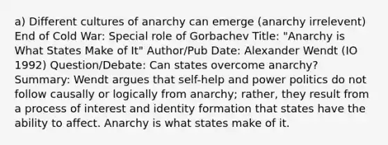 a) Different cultures of anarchy can emerge (anarchy irrelevent) End of Cold War: Special role of Gorbachev Title: "Anarchy is What States Make of It" Author/Pub Date: Alexander Wendt (IO 1992) Question/Debate: Can states overcome anarchy? Summary: Wendt argues that self-help and power politics do not follow causally or logically from anarchy; rather, they result from a process of interest and identity formation that states have the ability to affect. Anarchy is what states make of it.