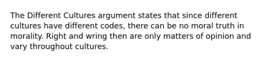 The Different Cultures argument states that since different cultures have different codes, there can be no moral truth in morality. Right and wring then are only matters of opinion and vary throughout cultures.