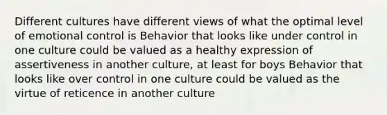 Different cultures have different views of what the optimal level of emotional control is Behavior that looks like under control in one culture could be valued as a healthy expression of assertiveness in another culture, at least for boys Behavior that looks like over control in one culture could be valued as the virtue of reticence in another culture