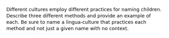 Different cultures employ different practices for naming children. Describe three different methods and provide an example of each. Be sure to name a lingua-culture that practices each method and not just a given name with no context.