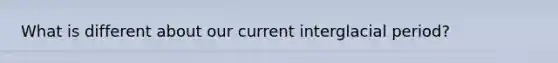 What is different about our current interglacial period?