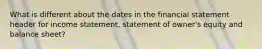 What is different about the dates in the financial statement header for income statement, statement of owner's equity and balance sheet?