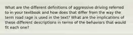 What are the different definitions of aggressive driving referred to in your textbook and how does that differ from the way the term road rage is used in the text? What are the implications of these different descriptions in terms of the behaviors that would fit each one?