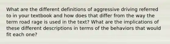 What are the different definitions of aggressive driving referred to in your textbook and how does that differ from the way the term road rage is used in the text? What are the implications of these different descriptions in terms of the behaviors that would fit each one?