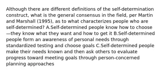 Although there are different definitions of the self-determination construct, what is the general consensus in the field, per Martin and Marshall (1995), as to what characterizes people who are self-determined? A.Self-determined people know how to choose—they know what they want and how to get it B.Self-determined people form an awareness of personal needs through standardized testing and choose goals C.Self-determined people make their needs known and then ask others to evaluate progress toward meeting goals through person-concerned planning approaches