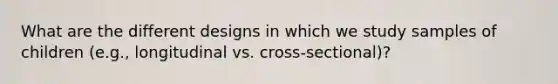 What are the different designs in which we study samples of children (e.g., longitudinal vs. cross-sectional)?