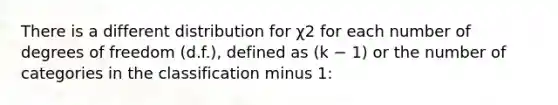 There is a different distribution for χ2 for each number of degrees of freedom (d.f.), defined as (k − 1) or the number of categories in the classification minus 1: