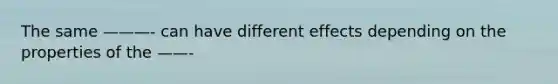 The same ———- can have different effects depending on the properties of the ——-