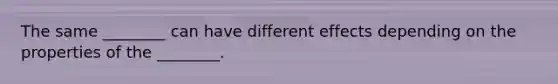 The same ________ can have different effects depending on the properties of the ________.