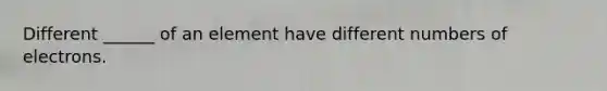 Different ______ of an element have different numbers of electrons.