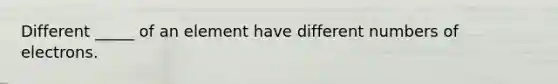 Different _____ of an element have different numbers of electrons.