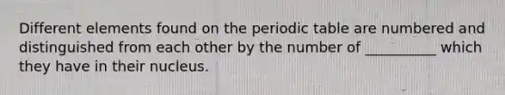 Different elements found on the periodic table are numbered and distinguished from each other by the number of __________ which they have in their nucleus.