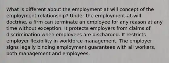 What is different about the employment-at-will concept of the employment relationship? Under the employment-at-will doctrine, a firm can terminate an employee for any reason at any time without exception. It protects employers from claims of discrimination when employees are discharged. It restricts employer flexibility in workforce management. The employer signs legally binding employment guarantees with all workers, both management and employees.