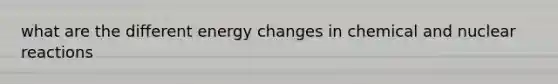 what are the different energy changes in chemical and nuclear reactions