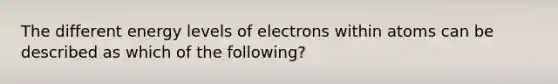 The different energy levels of electrons within atoms can be described as which of the following?