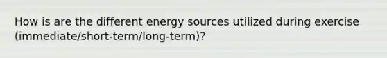 How is are the different energy sources utilized during exercise (immediate/short-term/long-term)?