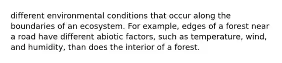 different environmental conditions that occur along the boundaries of an ecosystem. For example, edges of a forest near a road have different abiotic factors, such as temperature, wind, and humidity, than does the interior of a forest.