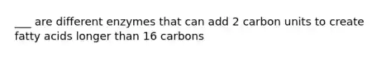 ___ are different enzymes that can add 2 carbon units to create fatty acids longer than 16 carbons