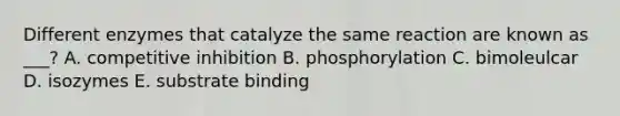 Different enzymes that catalyze the same reaction are known as ___? A. competitive inhibition B. phosphorylation C. bimoleulcar D. isozymes E. substrate binding