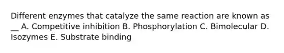 Different enzymes that catalyze the same reaction are known as __ A. Competitive inhibition B. Phosphorylation C. Bimolecular D. Isozymes E. Substrate binding