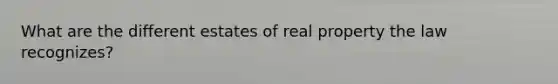 What are the different estates of real property the law recognizes?