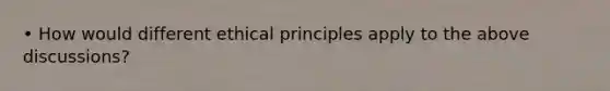 • How would different ethical principles apply to the above discussions?