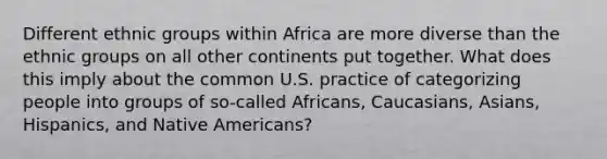 Different ethnic groups within Africa are more diverse than the ethnic groups on all other continents put together. What does this imply about the common U.S. practice of categorizing people into groups of so-called Africans, Caucasians, Asians, Hispanics, and Native Americans?