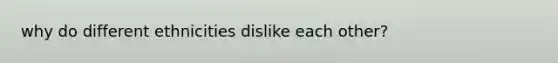 why do different ethnicities dislike each other?