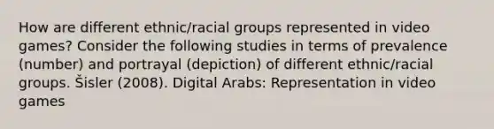 How are different ethnic/racial groups represented in video games? Consider the following studies in terms of prevalence (number) and portrayal (depiction) of different ethnic/racial groups. Šisler (2008). Digital Arabs: Representation in video games