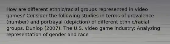 How are different ethnic/racial groups represented in video games? Consider the following studies in terms of prevalence (number) and portrayal (depiction) of different ethnic/racial groups. Dunlop (2007). The U.S. video game industry: Analyzing representation of gender and race