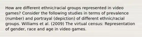 How are different ethnic/racial groups represented in video games? Consider the following studies in terms of prevalence (number) and portrayal (depiction) of different ethnic/racial groups. Williams et al. (2009) The virtual census: Representation of gender, race and age in video games.